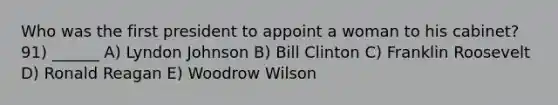 Who was the first president to appoint a woman to his cabinet? 91) ______ A) Lyndon Johnson B) Bill Clinton C) Franklin Roosevelt D) Ronald Reagan E) Woodrow Wilson