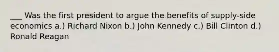 ___ Was the first president to argue the benefits of supply-side economics a.) Richard Nixon b.) John Kennedy c.) Bill Clinton d.) Ronald Reagan