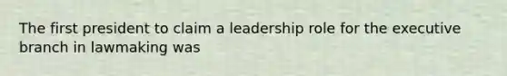 The first president to claim a leadership role for the executive branch in lawmaking was