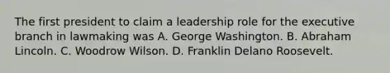 The first president to claim a leadership role for the executive branch in lawmaking was A. George Washington. B. Abraham Lincoln. C. Woodrow Wilson. D. Franklin Delano Roosevelt.