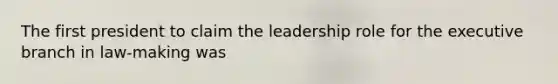 The first president to claim the leadership role for the executive branch in law-making was