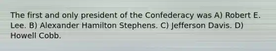 The first and only president of the Confederacy was A) Robert E. Lee. B) Alexander Hamilton Stephens. C) Jefferson Davis. D) Howell Cobb.