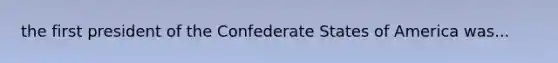 the first president of the Confederate States of America was...