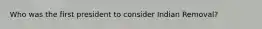 Who was the first president to consider Indian Removal?