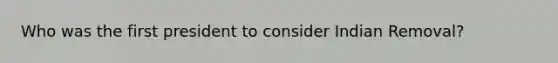 Who was the first president to consider Indian Removal?
