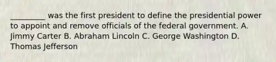 _________ was the first president to define the presidential power to appoint and remove officials of the federal government. A. Jimmy Carter B. Abraham Lincoln C. George Washington D. Thomas Jefferson