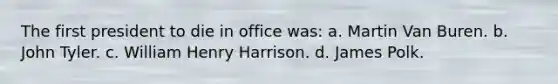 The first president to die in office was: a. Martin Van Buren. b. John Tyler. c. William Henry Harrison. d. James Polk.