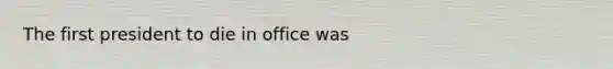 The first president to die in office was