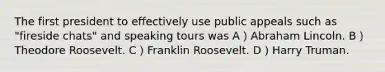 The first president to effectively use public appeals such as "fireside chats" and speaking tours was A）<a href='https://www.questionai.com/knowledge/kdhEeg3XpP-abraham-lincoln' class='anchor-knowledge'>abraham lincoln</a>. B）Theodore Roosevelt. C）Franklin Roosevelt. D）Harry Truman.