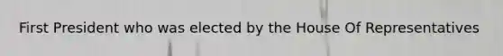 First President who was elected by the House Of Representatives