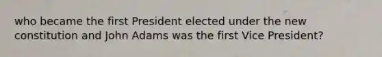 who became the first President elected under the new constitution and John Adams was the first Vice President?