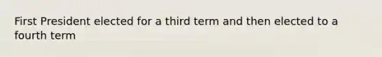 First President elected for a third term and then elected to a fourth term