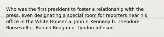 Who was the first president to foster a relationship with the press, even designating a special room for reporters near his office in the White House? a. John F. Kennedy b. Theodore Roosevelt c. Ronald Reagan d. Lyndon Johnson