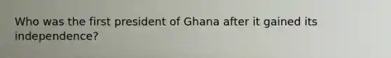 Who was the first president of Ghana after it gained its independence?