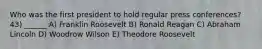 Who was the first president to hold regular press conferences? 43) ______ A) Franklin Roosevelt B) Ronald Reagan C) Abraham Lincoln D) Woodrow Wilson E) Theodore Roosevelt