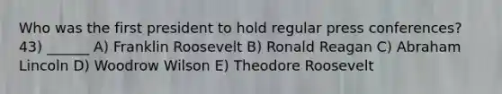 Who was the first president to hold regular press conferences? 43) ______ A) Franklin Roosevelt B) Ronald Reagan C) Abraham Lincoln D) Woodrow Wilson E) Theodore Roosevelt
