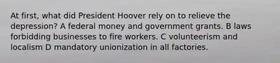 At first, what did President Hoover rely on to relieve the depression? A federal money and government grants. B laws forbidding businesses to fire workers. C volunteerism and localism D mandatory unionization in all factories.