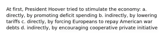 At first, <a href='https://www.questionai.com/knowledge/khgr9BaWRM-president-hoover' class='anchor-knowledge'>president hoover</a> tried to stimulate the economy: a. directly, by promoting deficit spending b. indirectly, by lowering tariffs c. directly, by forcing Europeans to repay American war debts d. indirectly, by encouraging cooperative private initiative