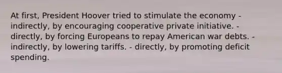 At first, President Hoover tried to stimulate the economy - indirectly, by encouraging cooperative private initiative. - directly, by forcing Europeans to repay American war debts. - indirectly, by lowering tariffs. - directly, by promoting deficit spending.