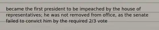 became the first president to be impeached by the house of representatives; he was not removed from office, as the senate failed to convict him by the required 2/3 vote