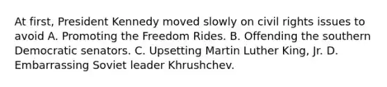 At first, President Kennedy moved slowly on civil rights issues to avoid A. Promoting the Freedom Rides. B. Offending the southern Democratic senators. C. Upsetting Martin Luther King, Jr. D. Embarrassing Soviet leader Khrushchev.