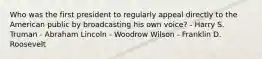 Who was the first president to regularly appeal directly to the American public by broadcasting his own voice? - Harry S. Truman - Abraham Lincoln - Woodrow Wilson - Franklin D. Roosevelt