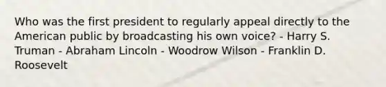 Who was the first president to regularly appeal directly to the American public by broadcasting his own voice? - Harry S. Truman - Abraham Lincoln - Woodrow Wilson - Franklin D. Roosevelt