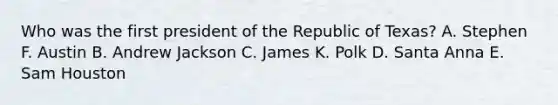 Who was the first president of the Republic of Texas? A. Stephen F. Austin B. Andrew Jackson C. James K. Polk D. Santa Anna E. Sam Houston