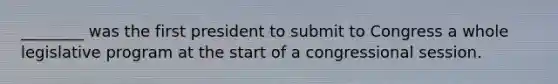 ________ was the first president to submit to Congress a whole legislative program at the start of a congressional session.