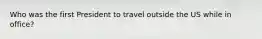 Who was the first President to travel outside the US while in office?