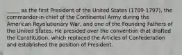 _____ as the first President of the United States (1789-1797), the commander-in-chief of the Continental Army during the American Revolutionary War, and one of the Founding Fathers of the United States. He presided over the convention that drafted the Constitution, which replaced the Articles of Confederation and established the position of President.