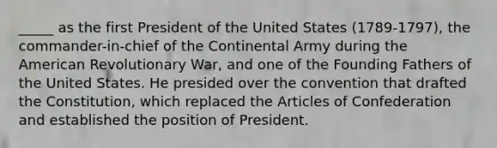 _____ as the first President of the United States (1789-1797), the commander-in-chief of the Continental Army during the American Revolutionary War, and one of the Founding Fathers of the United States. He presided over the convention that drafted the Constitution, which replaced the Articles of Confederation and established the position of President.