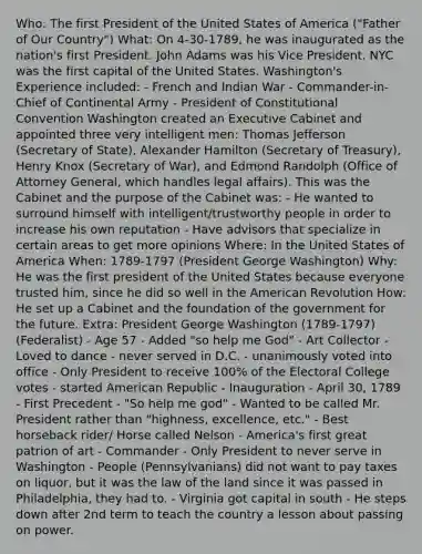 Who: The first President of the United States of America ("Father of Our Country") What: On 4-30-1789, he was inaugurated as the nation's first President. John Adams was his Vice President. NYC was the first capital of the United States. Washington's Experience included: - French and Indian War - Commander-in-Chief of Continental Army - President of Constitutional Convention Washington created an Executive Cabinet and appointed three very intelligent men: Thomas Jefferson (Secretary of State), Alexander Hamilton (Secretary of Treasury), Henry Knox (Secretary of War), and Edmond Randolph (Office of Attorney General, which handles legal affairs). This was the Cabinet and the purpose of the Cabinet was: - He wanted to surround himself with intelligent/trustworthy people in order to increase his own reputation - Have advisors that specialize in certain areas to get more opinions Where: In the United States of America When: 1789-1797 (President George Washington) Why: He was the first president of the United States because everyone trusted him, since he did so well in the American Revolution How: He set up a Cabinet and the foundation of the government for the future. Extra: President George Washington (1789-1797) (Federalist) - Age 57 - Added "so help me God" - Art Collector - Loved to dance - never served in D.C. - unanimously voted into office - Only President to receive 100% of the Electoral College votes - started American Republic - Inauguration - April 30, 1789 - First Precedent - "So help me god" - Wanted to be called Mr. President rather than "highness, excellence, etc." - Best horseback rider/ Horse called Nelson - America's first great patrion of art - Commander - Only President to never serve in Washington - People (Pennsylvanians) did not want to pay taxes on liquor, but it was the law of the land since it was passed in Philadelphia, they had to. - Virginia got capital in south - He steps down after 2nd term to teach the country a lesson about passing on power.