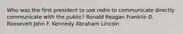 Who was the first president to use radio to communicate directly communicate with the public? Ronald Reagan Franklin D. Roosevelt John F. Kennedy Abraham Lincoln