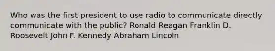 Who was the first president to use radio to communicate directly communicate with the public? Ronald Reagan Franklin D. Roosevelt John F. Kennedy Abraham Lincoln