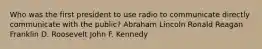 Who was the first president to use radio to communicate directly communicate with the public? Abraham Lincoln Ronald Reagan Franklin D. Roosevelt John F. Kennedy