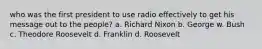 who was the first president to use radio effectively to get his message out to the people? a. Richard Nixon b. George w. Bush c. Theodore Roosevelt d. Franklin d. Roosevelt