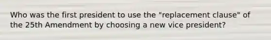 Who was the first president to use the "replacement clause" of the 25th Amendment by choosing a new vice president?
