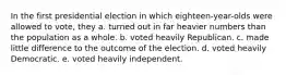 In the first presidential election in which eighteen-year-olds were allowed to vote, they a. turned out in far heavier numbers than the population as a whole. b. voted heavily Republican. c. made little difference to the outcome of the election. d. voted heavily Democratic. e. voted heavily independent.