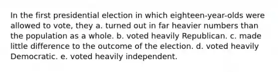 In the first presidential election in which eighteen-year-olds were allowed to vote, they a. turned out in far heavier numbers than the population as a whole. b. voted heavily Republican. c. made little difference to the outcome of the election. d. voted heavily Democratic. e. voted heavily independent.