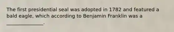 The first presidential seal was adopted in 1782 and featured a bald eagle, which according to Benjamin Franklin was a _______________.