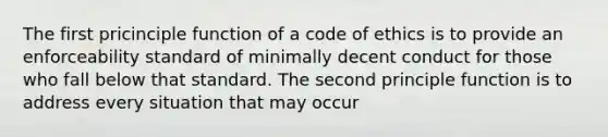 The first pricinciple function of a code of ethics is to provide an enforceability standard of minimally decent conduct for those who fall below that standard. The second principle function is to address every situation that may occur