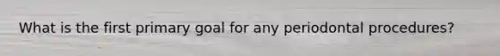 What is the first primary goal for any periodontal procedures?