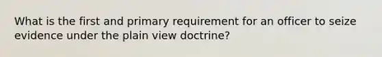 What is the first and primary requirement for an officer to seize evidence under the plain view doctrine?