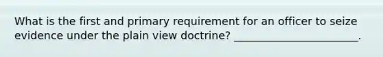 What is the first and primary requirement for an officer to seize evidence under the plain view doctrine? _______________________.