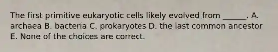 The first primitive eukaryotic cells likely evolved from ______. A. archaea B. bacteria C. prokaryotes D. the last common ancestor E. None of the choices are correct.