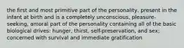 the first and most primitive part of the personality, present in the infant at birth and is a completely unconscious, pleasure-seeking, amoral part of the personality containing all of the basic biological drives: hunger, thirst, self-preservation, and sex; concerned with survival and immediate gratification