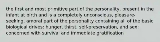 the first and most primitive part of the personality, present in the infant at birth and is a completely unconscious, pleasure-seeking, amoral part of the personality containing all of the basic biological drives: hunger, thirst, self-preservation, and sex; concerned with survival and immediate gratification