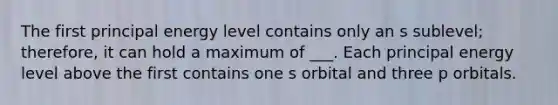 The first principal energy level contains only an s sublevel; therefore, it can hold a maximum of ___. Each principal energy level above the first contains one s orbital and three p orbitals.