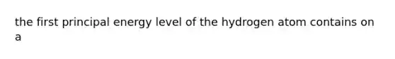 the first principal energy level of the hydrogen atom contains on a